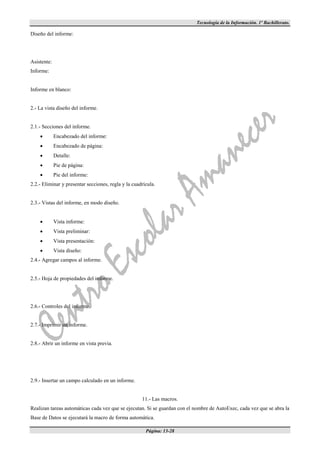 Tecnología de la Información. 1º Bachillerato.

Diseño del informe:




Asistente:
Informe:


Informe en blanco:


2.- La vista diseño del informe.


2.1.- Secciones del informe.
            Encabezado del informe:
            Encabezado de página:
            Detalle:
            Pie de página:
            Pie del informe:
2.2.- Eliminar y presentar secciones, regla y la cuadrícula.


2.3.- Vistas del informe, en modo diseño.


            Vista informe:
            Vista preliminar:
            Vista presentación:
            Vista diseño:
2.4.- Agregar campos al informe.


2.5.- Hoja de propiedades del informe.




2.6.- Controles del informe.


2.7.- Imprimir un informe.


2.8.- Abrir un informe en vista previa.




2.9.- Insertar un campo calculado en un informe.


                                                     11.- Las macros.
Realizan tareas automáticas cada vez que se ejecutan. Si se guardan con el nombre de AutoExec, cada vez que se abra la
Base de Datos se ejecutará la macro de forma automática.

                                                       Página: 13-28
 