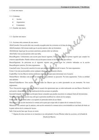 Tecnología de la Información. 1º Bachillerato.

1.- Crear una macro.


1.1.- Columnas.
          Acción:
          Argumentos:
          Comentario:
1.2.- Guardar una macro.




1.3.- Ejecutar una macro.


1.4.- Acciones más comunes de una macro.
AbrirConsulta: Esta acción abre una consulta escogida entre las existentes en la base de datos.
AbrirFormulario: Del mismo modo que la acción anterior, abre un formulario.
AbrirInforme: Igual que las acciones anteriores, permite abrir un informe.
AbrirTabla: Esta acción permite abrir una tabla.
BuscarRegistro: Utilizaremos esta acción para buscar registros. Esta acción busca el primer registro que cumpla los
criterios especificados. Puedes utilizar esta acción para avanzar en las búsquedas que realices.
BuscarSiguiente: Se posiciona en el siguiente registro que cumpla con los criterios indicados en la acción
BuscarRegistro anterior. No tiene argumentos.
CancelarEvento: Esta acción cancela el evento que produjo la ejecución de la macro. No tiene argumentos.
Cerrar: Con esta acción podrás cerrar cualquier objeto que se encuentre abierto.
CuadroMsj: Con las Macros incluso podremos mostrar mensajes para interactuar con el usuario.
DetenerMacro: Introduce esta acción en una Macro para detener su ejecución. No tiene argumentos. Verás su utilidad
más adelante.
DetenerTodasMacros: Esta acción detendrá todas las Macros que se estén ejecutando en ese momento. No tiene
argumentos.
*Eco: Esta acción es muy útil para ocultar al usuario las operaciones que se están realizando con una Macro. Permite la
activación o desactivación de la visualización de las acciones en pantalla.
EjecutarComando: Utiliza esta acción para lanzar comandos que puedas encontrar en cualquier barra de herramientas.
*EstablecerValor: Una acción muy útil que te permitirá modificar los valores de los campos.
IrARegistro: Te permitirá saltar a un registro en particular dentro de un objeto.
Maximizar: Esta acción maximiza la ventana activa para que ocupe todo el espacio de la ventana de Access.
Minimizar: Al contrario que la anterior, esta acción minimiza la ventana activa convirtiéndola en una barra de título en
la parte inferior de la ventana de Access.
Salir: Esta acción hace que Access se cierre.
   * Algunas de estas acciones no se muestran si no está pulsado el icono Mostrar todas las acciones, en la banda de
                                                    Diseño de Macros.




                                                       Página: 14-28
 