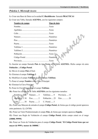 Tecnología de la Información. 1º Bachillerato.

Práctica 1. Microsoft Access

1.- Crear una Base de Datos en la unidad C:Bachillerato llamada PRACTICA1
2.- Crear una Tabla, llamada AGENDA, con los siguientes campos:
      Nombre de campo                                                  Tipo de dato
      Nombre ......................................................... Texto
      Apellidos ....................................................... Texto
      Calle .............................................................. Texto
      Número ......................................................... Numérico
      Piso ............................................................... Numérico
      Puerta ............................................................ Texto
      Teléfono 1 ..................................................... Numérico
      Teléfono 2 ..................................................... Numérico
      Población ...................................................... Texto
      Código Postal ................................................ Numérico
      Provincia ....................................................... Texto
3.- Insertar un campo llamado País de tipo Texto en la Tabla AGENDA. Dicho campo irá entre
Población y Código Postal.
4.- Mover el campo País al final.
5.- Eliminar el campo Teléfono 2.
6.- Modificar el campo Teléfono 1 por el campo Teléfono.
7.- Poner el campo Nombre como Clave Principal.
8.- Eliminar la Clave Principal.
9.- Poner la Clave Principal en el campo Teléfono.
10.- Poner los campos de la Tabla AGENDA con los siguientes tamaños:
      Nombre ....... 20           Número .... 3             Teléfono ...... 9         Provincia ..... 15
      Apellidos ..... 30          Piso........... 2         Población .... 25         País .............. 20
      Calle ............ 30       Puerta ....... 2          C. Postal ...... 5
11.- Poner una Máscara de entrada al campo Código Postal, de forma que el código postal aparezca
entre paréntesis. Ej: (24700)
12.- Poner un Valor Predeterminado al campo País, de forma que siempre aparezca España.
13.- Poner una Regla de Validación al campo Código Postal, dicho campo estará en el rango
[10000, 99999]
14.- Poner un Texto de Validación para el campo Código Postal, “El Código Postal tiene que ser
mayor de 9999 y menor de 100000.”.


                                                               Página: 15-28
 