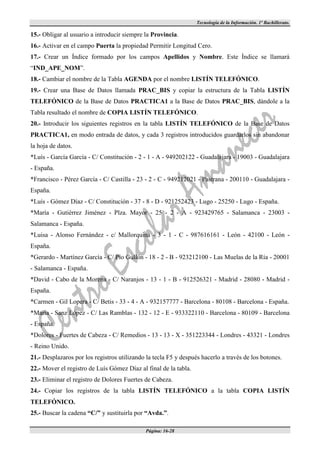 Tecnología de la Información. 1º Bachillerato.

15.- Obligar al usuario a introducir siempre la Provincia.
16.- Activar en el campo Puerta la propiedad Permitir Longitud Cero.
17.- Crear un Índice formado por los campos Apellidos y Nombre. Este Índice se llamará
“IND_APE_NOM”.
18.- Cambiar el nombre de la Tabla AGENDA por el nombre LISTÍN TELEFÓNICO.
19.- Crear una Base de Datos llamada PRAC_BIS y copiar la estructura de la Tabla LISTÍN
TELEFÓNICO de la Base de Datos PRACTICA1 a la Base de Datos PRAC_BIS, dándole a la
Tabla resultado el nombre de COPIA LISTÍN TELEFÓNICO.
20.- Introducir los siguientes registros en la tabla LISTÍN TELEFÓNICO de la Base de Datos
PRACTICA1, en modo entrada de datos, y cada 3 registros introducidos guardarlos sin abandonar
la hoja de datos.
*Luís - García García - C/ Constitución - 2 - 1 - A - 949202122 - Guadalajara - 19003 - Guadalajara
- España.
*Francisco - Pérez García - C/ Castilla - 23 - 2 - C - 949212021 - Pastrana - 200110 - Guadalajara -
España.
*Luís - Gómez Díaz - C/ Constitución - 37 - 8 - D - 921252423 - Lugo - 25250 - Lugo - España.
*María - Gutiérrez Jiménez - Plza. Mayor - 25 - 2 - A - 923429765 - Salamanca - 23003 -
Salamanca - España.
*Luisa - Alonso Fernández - c/ Mallorquina - 3 - 1 - C - 987616161 - León - 42100 - León -
España.
*Gerardo - Martínez García - C/ Pío Gullón - 18 - 2 - B - 923212100 - Las Muelas de la Ría - 20001
- Salamanca - España.
*David - Cabo de la Morena - C/ Naranjos - 13 - 1 - B - 912526321 - Madrid - 28080 - Madrid -
España.
*Carmen - Gil Lopera - C/ Betis - 33 - 4 - A - 932157777 - Barcelona - 80108 - Barcelona - España.
*María - Sanz López - C/ Las Ramblas - 132 - 12 - E - 933322110 - Barcelona - 80109 - Barcelona
- España.
*Dolores - Fuertes de Cabeza - C/ Remedios - 13 - 13 - X - 351223344 - Londres - 43321 - Londres
- Reino Unido.
21.- Desplazaros por los registros utilizando la tecla F5 y después hacerlo a través de los botones.
22.- Mover el registro de Luís Gómez Díaz al final de la tabla.
23.- Eliminar el registro de Dolores Fuertes de Cabeza.
24.- Copiar los registros de la tabla LISTÍN TELEFÓNICO a la tabla COPIA LISTÍN
TELEFÓNICO.
25.- Buscar la cadena “C/” y sustituirla por “Avda.”.

                                             Página: 16-28
 