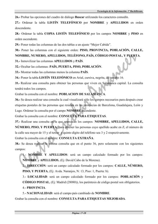 Tecnología de la Información. 1º Bachillerato.

26.- Probar las opciones del cuadro de diálogo Buscar utilizando los caracteres comodín.
27.- Ordenar la tabla LISTÍN TELEFÓNICO por NOMBRE y APELLIDOS en orden
descendente.
28.- Ordenar la tabla COPIA LISTÍN TELEFÓNICO por los campos NOMBRE y PISO en
orden ascendente.
29.- Poner todas las columnas de las dos tablas a un ajuste “Mejor Cabida”.
30.- Poner las columnas con el siguiente orden: PISO, PROVINCIA, POBLACIÓN, CALLE,
NOMBRE, NUMERO, APELLIDOS, TELÉFONO, PAÍS, CÓDIGO POSTAL, Y PUERTA.
31.- Inmovilizar las columnas APELLIDOS y PAÍS.
32.- Ocultar las columnas: PAÍS, PUERTA, PISO, POBLACIÓN.
33.- Mostrar todas las columnas menos la columna PAÍS.
34.- Poner la tabla LISTÍN TELEFÓNICO en Arial, cursiva, negrita, de tamaño 16.
35.- Realizar una consulta para obtener las personas que viven en Salamanca capital. La consulta
tendrá todos los campos.
Grabar la consulta con el nombre: POBLACION DE SALAMANCA.
36.- Se desea realizar una consulta la cual visualizará sólo los campos necesarios para después crear
etiquetas postales de las personas que residen en las provincias de Barcelona, Guadalajara, León y
Lugo. Ordenar la consulta por el campo NOMBRE ascendente.
Grabar la consulta con el nombre: CONSULTA PARA ETIQUETAS.
37.- Realizar una consulta en la que aparezcan los campos: NOMBRE, APELLIDOS, CALLE,
NÚMERO, PISO, Y PUERTA, para obtener las personas cuyo apellido acabe en Z, el número de
la calle sea mayor de 15 y el tercer y quinto dígito del teléfono sea 3 y 2 respectivamente.
Grabar la consulta con el nombre: CONSULTA EXTRAÑA.
38.- Se desea realizar la misma consulta que en el punto 36, pero solamente con los siguientes
campos:
      1.- NOMBRE Y APELLIDOS: será un campo calculado formado por los campos:
      NOMBRE y APELLIDOS, (Ej: David Cabo de la Morena).
      2.- DIRECCIÓN: será un campo calculado formado por los campos: CALLE, NÚMERO,
      PISO, Y PUERTA, (Ej: Avda. Naranjos, N: 13, Piso: 1, Puerta: b).
      3.- LOCALIDAD: será un campo calculado formado por los campos: POBLACIÓN y
      CÓDIGO POSTAL, (Ej: Madrid (28080)), los paréntesis de código postal son obligatorios.
      4.- PROVINCIA.
      5.- NACIONALIDAD: será el campo país cambiado de NOMBRE.
Grabar la consulta con el nombre: CONSULTA PARA ETIQUETAS MEJORADA.



                                             Página: 17-28
 