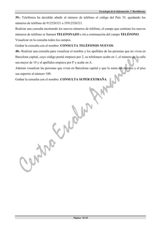 Tecnología de la Información. 1º Bachillerato.

39.- Telefónica ha decidido añadir al número de teléfono el código del País 35, quedando los
números de teléfono de 912526321 a 35912526321.
Realizar una consulta mostrando los nuevos números de teléfono, el campo que contiene los nuevos
números de teléfono se llamará TELEFONAZO e irá a continuación del campo TELÉFONO.
Visualizar en la consulta todos los campos.
Grabar la consulta con el nombre: CONSULTA TELÉFONOS NUEVOS.
40.- Realizar una consulta para visualizar el nombre y los apellidos de las personas que no viven en
Barcelona capital, cuyo código postal empiece por 2, su telefonazo acabe en 1, el número de la calle
sea mayor de 10 y el apellidos empiece por P y acabe en A.
Además visualizar las personas que vivan en Barcelona capital y que la suma del número y el piso
sea superior al número 100.
Grabar la consulta con el nombre: CONSULTA SUPER EXTRAÑA.




                                              Página: 18-28
 