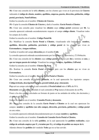 Tecnología de la Información. 1º Bachillerato.

18.- Crear una consulta de la tabla clientes, con los clientes que viven en la provincia de Cáceres
indicando el código de cliente, nombre, apellidos, empresa, puesto, dirección, población, código
postal, provincia, NumTeléfono.
Grabar la consulta con el nombre: Clientes de Cáceres.
19.- Copiar la consulta Clientes de Cáceres y darle el nombre: Envío Postal a Clientes.
20.- Crear una consulta para visualizar los clientes cuyo código postal comience por 06. La
consulta aparecerá ordenada ascendentemente respecto al campo código cliente. Visualizar todos
los campos de la tabla.
Grabar la consulta con el nombre: Código Postal 06.
21.- Modificar la consulta Envío Postal a Clientes, visualizando sólo los campos: nombre,
apellidos, dirección, población, provincia y código postal de los clientes que vivan en
Extremadura y tengan teléfono.
Cambiar el nombre del campo dirección por el nombre Calle.
La consulta aparecerá ordenada ascendentemente por los campos: 1º) Provincia y 2º) Población.
22.- Crear una consulta de los clientes cuyo código postal comience por dos y termine en uno, y
que no tengan puesto de trabajo. Visualizar los campos Nombre, Apellidos, CdPostal.
Grabar la consulta con el nombre: Clientes en Paro.
23.- Realizar la consulta Envío Postal a Clientes pero con los clientes que no vivan en
Extremadura.
Grabar la consulta con el nombre: Inversa Envío Postal a Clientes.
24.- Crear una consulta de la tabla almacén, en la cual aparecerán los siguientes campos:
CódigoArtículo, descripciónProducto, precioUnidad, pvp y descuento.
Pvp será un campo calculado el cual contendrá el PrecioUnidad más el 18% de IVA.
Descuento será un campo calculado el cual contendrá el Pvp menos el descuento de un 5%.
Poner a los dos campos calculados un formato de punto en las unidades de millar, dos decimales y
el símbolo (€) del euro.
Grabar la consulta con el nombre: Consulta Precio y descuento.
25.- Hacer una consulta de la consulta Envío Postal a Clientes en la cual nos aparezcan los
campos: nombre y apellidos (un sólo campo), dirección, provincia, población y código postal
en este orden.
La consulta aparecerá ordenada descendentemente por el campo nombre y apellidos.
Grabar la consulta con el nombre: Consulta de Consulta Envío Postal a Clientes.
26.- Crear una consulta de la tabla pedidos, en la cual aparecerán los pedidos realizados, cuyo
código de artículo empiece por E y termine por O, y el código de pedido sea mayor de 6.
Además obtener los pedidos del vendedor Toño que no se han servido.

                                            Página: 21-28
 