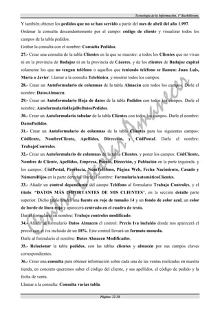 Tecnología de la Información. 1º Bachillerato.

Y también obtener los pedidos que no se han servido a partir del mes de abril del año 1.997.
Ordenar la consulta descendentemente por el campo: código de cliente y visualizar todos los
campos de la tabla pedidos.
Grabar la consulta con el nombre: Consulta Pedidos.
27.- Crear una consulta de la tabla Clientes en la que se muestre: a todos los Clientes que no vivan
ni en la provincia de Badajoz ni en la provincia de Cáceres, y de los clientes de Badajoz capital
solamente los que no tengan teléfono o aquellos que teniendo teléfono se llamen: Juan Luis,
María o Javier. Llamar a la consulta Telefónica, y mostrar todos los campos.
28.- Crear un Autoformulario de columnas de la tabla Almacén con todos los campos. Darle el
nombre: DatosAlmacen.
29.- Crear un Autoformulario Hoja de datos de la tabla Pedidos con todos los campos. Darle el
nombre: AutoformularioHojaDeDatosPedidos.
30.- Crear un Autoformulario tabular de la tabla Clientes con todos los campos. Darle el nombre:
DatosPedidos.
31.- Crear un Autoformulario de columnas de la tabla Clientes para los siguientes campos:
Códliente,   NombreCliente,      Apellidos,     Dirección,    y   CódPostal.        Darle      el    nombre:
TrabajoControles.
32.- Crear un Autoformulario de columnas de la tabla Clientes, y poner los campos: CódCliente,
Nombre de Cliente, Apellidos, Empresa, Puesto, Dirección, y Población en la parte izquierda. y
los campos: CódPostal, Provincia, NúmTeléfono, Página Web, Fecha Nacimiento, Casado y
NúmeroHijos en la parte derecha. Darle el nombre: FormularioAutomáticoClientes.
33.- Añadir un control dependiente del campo Teléfono al formulario Trabajo Controles, y el
título: “DATOS MÁS IMPORTANTES DE MIS CLIENTES”, en la sección detalle parte
superior. Dicho título tendrá una fuente en rojo de tamaño 14 y un fondo de color azul, un color
de borde de línea rojo y aparecerá centrado en el cuadro de texto.
Dar al formulario en nombre: Trabajo controles modificado.
34.- Añadir al formulario Datos Almacen el control: Precio Iva incluido donde nos aparecerá el
precio con el iva incluido de un 18%. Este control llevará un formato moneda.
Darle al formulario el nombre: Datos Almacen Modificados.
35.- Relacionar la tabla pedidos, con las tablas clientes y almacén por sus campos claves
correspondientes.
36.- Crear una consulta para obtener información sobre cada una de las ventas realizadas en nuestra
tienda, en concreto queremos saber el código del cliente, y sus apellidos, el código de pedido y la
fecha de venta.
Llamar a la consulta: Consulta varias tabla.

                                              Página: 22-28
 