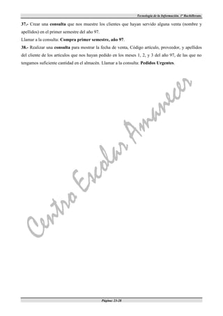 Tecnología de la Información. 1º Bachillerato.

37.- Crear una consulta que nos muestre los clientes que hayan servido alguna venta (nombre y
apellidos) en el primer semestre del año 97.
Llamar a la consulta: Compra primer semestre, año 97.
38.- Realizar una consulta para mostrar la fecha de venta, Código artículo, proveedor, y apellidos
del cliente de los artículos que nos hayan pedido en los meses 1, 2, y 3 del año 97, de las que no
tengamos suficiente cantidad en el almacén. Llamar a la consulta: Pedidos Urgentes.




                                               Página: 23-28
 