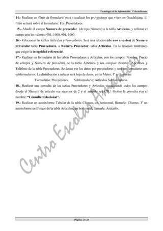 Tecnología de la Información. 1º Bachillerato.

14.- Realizar un filtro de formulario para visualizar los proveedores que viven en Guadalajara. El
filtro se hará sobre el formulario: For_Proveedores.
15.- Añadir el campo Numero de proveedor (de tipo Número) a la tabla Artículos, y rellenar el
campo con los valores: 901, 1000, 901, 1000.
16.- Relacionar las tablas Artículos y Proveedores. Será una relación (de uno a varios) de Numero
proveedor tabla Proveedores, a Numero Proveedor, tabla Artículos. En la relación tendremos
que exigir la integridad referencial.
17.- Realizar un formulario de las tablas Proveedores y Artículos, con los campos: Nombre, Precio
de compra y Número de proveedor de la tabla Artículos y los campos: Nombre, Apellidos y
Teléfono de la tabla Proveedores. Se desea ver los datos por proveedores y será un formulario con
subformularios. La distribución a aplicar será hoja de datos, estilo Metro. Y se llamarán:
               Formulario: Proveedores       Subformulario: Artículos Subformulario.
18.- Realizar una consulta de las tablas Proveedores y Artículos visualizando todos los campos
donde el Número de artículo sea superior de 2 y el artículo sea CPU. Grabar la consulta con el
nombre: “Consulta Relacional”.
19.- Realizar un autoinforme Tabular de la tabla Clientes, en horizontal, llamarle: Clientes. Y un
autoinforme en Bloque de la tabla Artículos, en horizontal, llamarle: Artículos.




                                             Página: 26-28
 