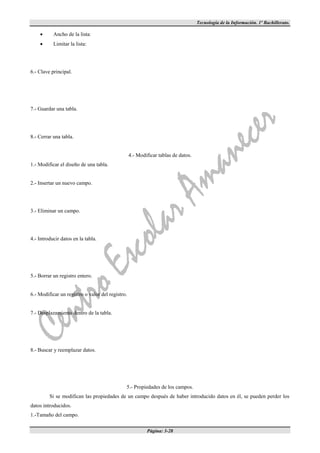 Tecnología de la Información. 1º Bachillerato.

          Ancho de la lista:
          Limitar la lista:




6.- Clave principal.




7.- Guardar una tabla.




8.- Cerrar una tabla.


                                                  4.- Modificar tablas de datos.
1.- Modificar el diseño de una tabla.


2.- Insertar un nuevo campo.




3.- Eliminar un campo.




4.- Introducir datos en la tabla.




5.- Borrar un registro entero.


6.- Modificar un registro o valor del registro.


7.- Desplazamiento dentro de la tabla.




8.- Buscar y reemplazar datos.




                                              5.- Propiedades de los campos.
         Si se modifican las propiedades de un campo después de haber introducido datos en él, se pueden perder los
datos introducidos.
1.-Tamaño del campo.

                                                          Página: 3-28
 