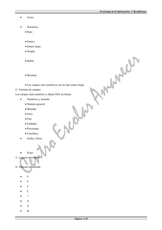 Tecnología de la Información. 1º Bachillerato.

         Texto:


         Numérico:
         Byte:


         Entero:
         Entero largo:
         Simple:


         Doble:




         Decimal:


         Los campos auto numéricos son de tipo entero largo.
2.- Formato de campos.
Los campos auto numérico y objeto OLE no tienen.
         Numérico y moneda:
         Número general:
         Moneda:
         Euro:
         Fijo:
         Estándar:
         Porcentaje:
         Científico:
         Fecha y Hora:




         Si/no:
3.- Lugares decimales.


4.- Máscara de entrada.


         0
         9
         #
         L
         ?
         A
         A
         &

                                                    Página: 4-28
 