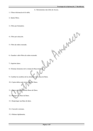 Tecnología de la Información. 1º Bachillerato.

                                         6.- Herramientas más útiles de Access.
1.- Filtrar información de la tabla.


2.- Quitar filtros.




3.- Filtro por formulario.




4.- Filtro por selección.




5.- Filtro de orden avanzado.




6.- Guardar o abrir filtros de orden avanzado.




7.- Imprimir datos.


8.- Eliminar elementos de la ventana de Base de Datos.




9.- Cambiar los nombres de los elementos de la Base de Datos.


10.- Copiar tablas en la misma Base de Datos.




11.- Copiar tablas en distintas Bases de Datos.


12.- Proteger una Base de Datos.


13.- Desproteger una Base de datos.




14.- Convertir versiones.


15.- Ordenar rápidamente.




                                                      Página: 6-28
 