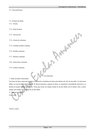 Tecnología de la Información. 1º Bachillerato.

16.- Vista preliminar.




17.- Formato de tablas.
17.1.- Fuente.


17.2.- Hoja de datos.


17.3.- Alto de fila.


17.4.- Ancho de columnas.


17.5.- Cambiar nombre columna.


17.6.- Ocultar columnas.


17.7.- Mostrar columnas.


17.8.- Inmovilizar columnas.


17.9.- Liberar columnas.




                                                   7.- Las relaciones.
1.- Bases de datos relacionales.
Una base de datos relacional permite la utilización simultánea de datos procedentes de más de una tabla. Al relacionar
tablas, se evita la duplicidad de datos. Se ahorra memoria y espacio en disco, se aumenta la velocidad de ejecución y se
facilita al usuario trabajar con tablas. Tiene que existir un campo común en las dos tablas con el mismo valor y dicho
campo será campo clave en una de las dos tablas.
2.- Tipos de relaciones.
Uno a uno:




Varios a varios:




                                                      Página: 7-28
 