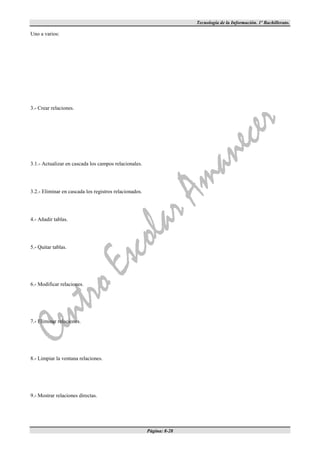 Tecnología de la Información. 1º Bachillerato.

Uno a varios:




3.- Crear relaciones.




3.1.- Actualizar en cascada los campos relacionales.




3.2.- Eliminar en cascada los registros relacionados.




4.- Añadir tablas.




5.- Quitar tablas.




6.- Modificar relaciones.




7.- Eliminar relaciones.




8.- Limpiar la ventana relaciones.




9.- Mostrar relaciones directas.




                                                        Página: 8-28
 