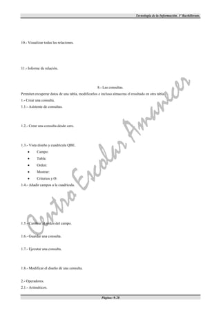 Tecnología de la Información. 1º Bachillerato.




10.- Visualizar todas las relaciones.




11.- Informe de relación.




                                                    8.- Las consultas.
Permiten recuperar datos de una tabla, modificarlos e incluso almacena el resultado en otra tabla.
1.- Crear una consulta.
1.1.- Asistente de consultas.




1.2.- Crear una consulta desde cero.




1.3.- Vista diseño y cuadrícula QBE.
          Campo:
          Tabla:
          Orden:
          Mostrar:
          Criterios y O:
1.4.- Añadir campos a la cuadrícula.




1.5.- Cambiar el orden del campo.


1.6.- Guardar una consulta.


1.7.- Ejecutar una consulta.




1.8.- Modificar el diseño de una consulta.


2.- Operadores.
2.1.- Aritméticos.

                                                      Página: 9-28
 