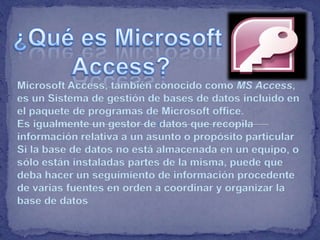 Microsoft Access, también conocido como MS Access,
es un Sistema de gestión de bases de datos incluido en
el paquete de programas de Microsoft office.
Es igualmente un gestor de datos que recopila
información relativa a un asunto o propósito particular
Si la base de datos no está almacenada en un equipo, o
sólo están instaladas partes de la misma, puede que
deba hacer un seguimiento de información procedente
de varias fuentes en orden a coordinar y organizar la
base de datos
 