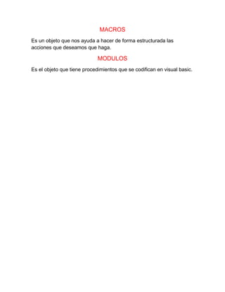 MACROS
Es un objeto que nos ayuda a hacer de forma estructurada las
acciones que deseamos que haga.
MODULOS
Es el objeto que tiene procedimientos que se codifican en visual basic.
 