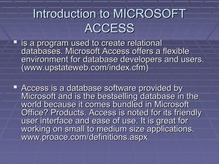 Introduction to MICROSOFTIntroduction to MICROSOFT
ACCESSACCESS
 is a program used to create relationalis a program used to create relational
databases. Microsoft Access offers a flexibledatabases. Microsoft Access offers a flexible
environment for database developers and users.environment for database developers and users.
(www.upstateweb.com/index.cfm)(www.upstateweb.com/index.cfm)
 Access is a database software provided byAccess is a database software provided by
Microsoft and is the bestselling database in theMicrosoft and is the bestselling database in the
world because it comes bundled in Microsoftworld because it comes bundled in Microsoft
Office? Products. Access is noted for its friendlyOffice? Products. Access is noted for its friendly
user interface and ease of use. It is great foruser interface and ease of use. It is great for
working on small to medium size applications.working on small to medium size applications.
www.proace.com/definitions.aspxwww.proace.com/definitions.aspx
 