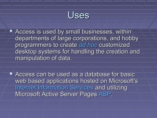 UsesUses
 Access is used by small businesses, withinAccess is used by small businesses, within
departments of large corporations, and hobbydepartments of large corporations, and hobby
programmers to createprogrammers to create ad hocad hoc customizedcustomized
desktop systems for handling the creation anddesktop systems for handling the creation and
manipulation of data.manipulation of data.
 Access can be used as a database for basicAccess can be used as a database for basic
web based applications hosted on Microsoft'sweb based applications hosted on Microsoft's
Internet Information ServicesInternet Information Services and utilizingand utilizing
Microsoft Active Server PagesMicrosoft Active Server Pages ASPASP..
 