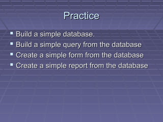PracticePractice
 Build a simple database.Build a simple database.
 Build a simple query from the databaseBuild a simple query from the database
 Create a simple form from the databaseCreate a simple form from the database
 Create a simple report from the databaseCreate a simple report from the database
 
