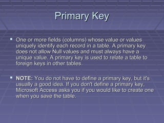 Primary KeyPrimary Key
 One or more fields (columns) whose value or valuesOne or more fields (columns) whose value or values
uniquely identify each record in a table. A primary keyuniquely identify each record in a table. A primary key
does not allow Null values and must always have adoes not allow Null values and must always have a
unique value. A primary key is used to relate a table tounique value. A primary key is used to relate a table to
foreign keys in other tables.foreign keys in other tables.
 NOTE:NOTE: You do not have to define a primary key, but it'sYou do not have to define a primary key, but it's
usually a good idea. If you don't define a primary key,usually a good idea. If you don't define a primary key,
Microsoft Access asks you if you would like to create oneMicrosoft Access asks you if you would like to create one
when you save the table.when you save the table.
 
