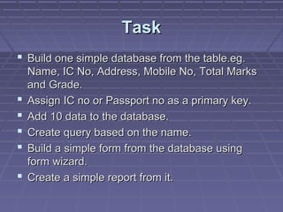 TaskTask
 Build one simple database from the table.eg.Build one simple database from the table.eg.
Name, IC No, Address, Mobile No, Total MarksName, IC No, Address, Mobile No, Total Marks
and Grade.and Grade.
 Assign IC no or Passport no as a primary key.Assign IC no or Passport no as a primary key.
 Add 10 data to the database.Add 10 data to the database.
 Create query based on the name.Create query based on the name.
 Build a simple form from the database usingBuild a simple form from the database using
form wizard.form wizard.
 Create a simple report from it.Create a simple report from it.
 