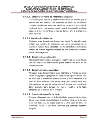 ESCUELA SUPERIOR POLITÉCNICA DE CHIMBORAZO
FACULTAD DE ADMINISTRACIÓN DE EMPRESAS
ESCUELA DE INGENIERÍA EN CONTABILIDAD Y AUDITORÍA
1.4.1.3. Consultas de tabla de referencias cruzadas:
Se utilizan para calcular y reestructurar datos de manera que su
análisis sea más sencillo. Las consultas de tabla de referencias
cruzadas calculan una suma, una media, un recuento u otro tipo de
totales de datos, y se agrupan en dos tipos de información: uno hacia
abajo, en el lado izquierdo de la hoja de datos, y otro a lo largo de la
parte superior.

1.4.1.4.Consulta de eliminación:
Elimina un grupo de registros de una o más tablas. Por ejemplo, puede
utilizar una consulta de eliminación para quitar sinonimias que se
colaron en nuestra tabla ESPECIES. Con las consultas de eliminación,
siempre se eliminan registros enteros, no sólo campos seleccionados
dentro de los registros.

1.4.1.5. Consulta de actualización:
Realiza cambios globales en un grupo de registros de una o más tablas.
Con una consulta de actualización, puede cambiar los datos de las
tablas existentes.

1.4.1.6. Consulta de datos anexados:
Agrega un grupo de registros de una o más tablas al final de una o más
tablas. Por ejemplo, supongamos que tiene nuevas especies en una base
de datos con la información acerca de ellas y desea anexarlas a su
base de datos principal. Para evitar tener que escribir toda esta
información en su base de datos principal, se hace una consulta de
datos anexados para agregar los nuevos registros a la tabla
ESPECIES de su base de datos principal.

1.4.1.7. Consulta de creación de tabla:
Crea una tabla nueva a partir de la totalidad o una parte de los datos
de una o más tablas. Las consultas de creación de tabla son útiles para
crear una tabla que se desee exportar a otra base de datos de
Microsoft Access o una tabla histórica que contenga registros
antiguos.

Microsoft Access

Página 8

 