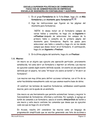 ESCUELA SUPERIOR POLITÉCNICA DE CHIMBORAZO
FACULTAD DE ADMINISTRACIÓN DE EMPRESAS
ESCUELA DE INGENIERÍA EN CONTABILIDAD Y AUDITORÍA
1. En el grupo Formularios de la ficha Crear, haga clic en Más
formularios y en Asistente para formularios

.

2. Siga las instrucciones que figuran en las páginas del
Asistente para formularios.
NOTA Si desea incluir en el formulario campos de
varias tablas y consultas, no haga clic en Siguiente ni
enFinalizar después de seleccionar los campos de la
primera tabla o consulta en la primera página del
Asistente para formularios. Repita los pasos para
seleccionar una tabla o consulta y haga clic en los demás
campos que desee incluir en el formulario. A continuación,
haga clic en Siguiente o Finalizar.
3. En la última página del asistente, haga clic en Finalizar.
1.6. Macros:
Un macro es un objeto que ejecuta una operación particular, previamente
establecida, tal como abrir un formulario o imprimir un informe. Los macros
se ejecutan cuando algún evento definido sucede. Un evento es una operación
definida por el usuario, tal como “Al hacer clic sobre un botón” o “Al abrir un
formulario”.
Los macros son muy útiles para definir acciones rutinarias, con el fin de no
estar haciéndolas manualmente cada vez que usamos nuestra base de datos.
Al construir los botones de nuestros formularios, estábamos construyendo
macros, pero con la ayuda de un asistente.
Una macro es una herramienta que permite automatizar tareas y mejorar la
funcionalidad de formularios, informes y controles. Por ejemplo, si agrega un
botón de comando a un formulario, asocia el evento AlHacerClick del botón a
una macro y esta macro contiene los comandos que desea que se ejecuten
cada vez que se haga clic en el botón.
En Access, resulta útil considerar las macros como un lenguaje de
programación simplificado que se escribe generando una lista de acciones a
Microsoft Access

Página 11

 