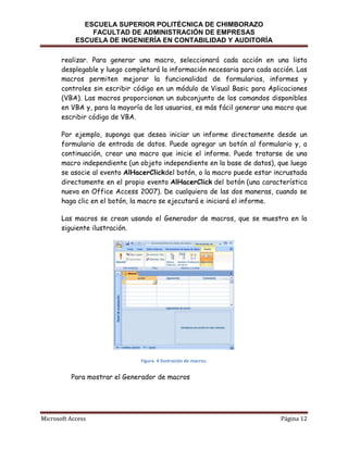 ESCUELA SUPERIOR POLITÉCNICA DE CHIMBORAZO
FACULTAD DE ADMINISTRACIÓN DE EMPRESAS
ESCUELA DE INGENIERÍA EN CONTABILIDAD Y AUDITORÍA
realizar. Para generar una macro, seleccionará cada acción en una lista
desplegable y luego completará la información necesaria para cada acción. Las
macros permiten mejorar la funcionalidad de formularios, informes y
controles sin escribir código en un módulo de Visual Basic para Aplicaciones
(VBA). Las macros proporcionan un subconjunto de los comandos disponibles
en VBA y, para la mayoría de los usuarios, es más fácil generar una macro que
escribir código de VBA.
Por ejemplo, suponga que desea iniciar un informe directamente desde un
formulario de entrada de datos. Puede agregar un botón al formulario y, a
continuación, crear una macro que inicie el informe. Puede tratarse de una
macro independiente (un objeto independiente en la base de datos), que luego
se asocie al evento AlHacerClickdel botón, o la macro puede estar incrustada
directamente en el propio evento AlHacerClick del botón (una característica
nueva en Office Access 2007). De cualquiera de las dos maneras, cuando se
haga clic en el botón, la macro se ejecutará e iniciará el informe.
Las macros se crean usando el Generador de macros, que se muestra en la
siguiente ilustración.

Figura 4 Ilustración de macros.

Para mostrar el Generador de macros

Microsoft Access

Página 12

 
