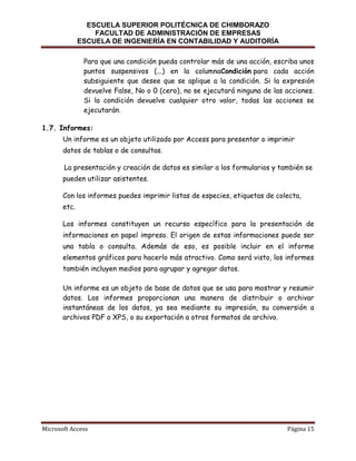 ESCUELA SUPERIOR POLITÉCNICA DE CHIMBORAZO
FACULTAD DE ADMINISTRACIÓN DE EMPRESAS
ESCUELA DE INGENIERÍA EN CONTABILIDAD Y AUDITORÍA
Para que una condición pueda controlar más de una acción, escriba unos
puntos suspensivos (...) en la columnaCondición para cada acción
subsiguiente que desee que se aplique a la condición. Si la expresión
devuelve False, No o 0 (cero), no se ejecutará ninguna de las acciones.
Si la condición devuelve cualquier otro valor, todas las acciones se
ejecutarán.
1.7. Informes:
Un informe es un objeto utilizado por Access para presentar o imprimir
datos de tablas o de consultas.
La presentación y creación de datos es similar a los formularios y también se
pueden utilizar asistentes.
Con los informes puedes imprimir listas de especies, etiquetas de colecta,
etc.
Los informes constituyen un recurso específico para la presentación de
informaciones en papel impreso. El origen de estas informaciones puede ser
una tabla o consulta. Además de eso, es posible incluir en el informe
elementos gráficos para hacerlo más atractivo. Como será visto, los informes
también incluyen medios para agrupar y agregar datos.
Un informe es un objeto de base de datos que se usa para mostrar y resumir
datos. Los informes proporcionan una manera de distribuir o archivar
instantáneas de los datos, ya sea mediante su impresión, su conversión a
archivos PDF o XPS, o su exportación a otros formatos de archivo.

Microsoft Access

Página 15

 