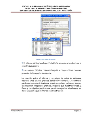 ESCUELA SUPERIOR POLITÉCNICA DE CHIMBORAZO
FACULTAD DE ADMINISTRACIÓN DE EMPRESAS
ESCUELA DE INGENIERÍA EN CONTABILIDAD Y AUDITORÍA

Figura 9 Vista Diseño del Informe.

El informe está agrupado por FechaEnvío, un campo procedente de la
consulta subyacente.
Los campos IdPedido, NombreCompañía e ImporteVenta también
proceden de la consulta subyacente.
La conexión entre el informe y su origen de datos se establece
mediante unos objetos gráficos denominadoscontroles. Los controles
pueden ser cuadros de texto que muestran nombres y números, marcos
que muestran imágenes o gráficos, etiquetas que muestran títulos, y
líneas y rectángulos gráficos que permiten organizar visualmente los
datos y ayudan a que el informe resulte atractivo.

Microsoft Access

Página 21

 