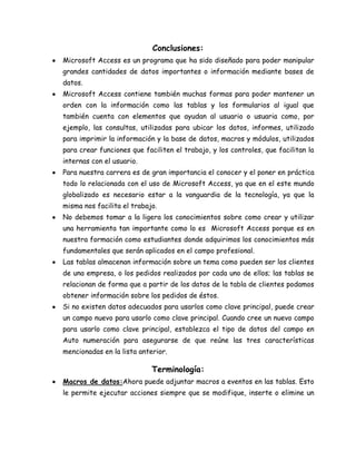 Conclusiones:
Microsoft Access es un programa que ha sido diseñado para poder manipular
grandes cantidades de datos importantes o información mediante bases de
datos.
Microsoft Access contiene también muchas formas para poder mantener un
orden con la información como las tablas y los formularios al igual que
también cuenta con elementos que ayudan al usuario o usuaria como, por
ejemplo, las consultas, utilizadas para ubicar los datos, informes, utilizado
para imprimir la información y la base de datos, macros y módulos, utilizados
para crear funciones que faciliten el trabajo, y los controles, que facilitan la
internas con el usuario.
Para nuestra carrera es de gran importancia el conocer y el poner en práctica
todo lo relacionada con el uso de Microsoft Access, ya que en el este mundo
globalizado es necesario estar a la vanguardia de la tecnología, ya que la
misma nos facilita el trabajo.
No debemos tomar a la ligera los conocimientos sobre como crear y utilizar
una herramienta tan importante como lo es Microsoft Access porque es en
nuestra formación como estudiantes donde adquirimos los conocimientos más
fundamentales que serán aplicados en el campo profesional.
Las tablas almacenan información sobre un tema como pueden ser los clientes
de una empresa, o los pedidos realizados por cada uno de ellos; las tablas se
relacionan de forma que a partir de los datos de la tabla de clientes podamos
obtener información sobre los pedidos de éstos.
Si no existen datos adecuados para usarlos como clave principal, puede crear
un campo nuevo para usarlo como clave principal. Cuando cree un nuevo campo
para usarlo como clave principal, establezca el tipo de datos del campo en
Auto numeración para asegurarse de que reúne las tres características
mencionadas en la lista anterior.

Terminología:
Macros de datos:Ahora puede adjuntar macros a eventos en las tablas. Esto
le permite ejecutar acciones siempre que se modifique, inserte o elimine un

 