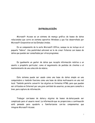 INTRODUCCIÓN
Microsoft Access es un sistema de manejo gráfico de bases de datos
relacionales que corre en sistema operativo Windows y que fue desarrollado por
Microsoft Corporation en los Estados Unidos.
Es un componente de la suite Microsoft Office, aunque no se incluye en el
paquete "básico". Una posibilidad adicional es la de crear ficheros con bases de
datos que pueden ser consultados por otros programas.

Es igualmente un gestor de datos que recopila información relativa a un
asunto o propósito particular, como el seguimiento de pedidos de clientes o el
mantenimiento de una colección de música.

Este sistema puede ser usado como una base de datos simple en una
computadora o también funciona como una base de datos multiusuario en una red
local. También permite convertir los objetos en formatos HTML para que puedan
ser utilizados en Internet por una gran cantidad de usuarios, ya sea para consulta o
bien, para captura de información.

Trabajar con bases de datos y objetos de bases de datos puede ser
complicado para el usuario novel. La información que se proporciona a continuación
está

pensada

para

ayudarle

a

familiarizarse

con los

componentes

que

integran Microsoft Access.

i

 