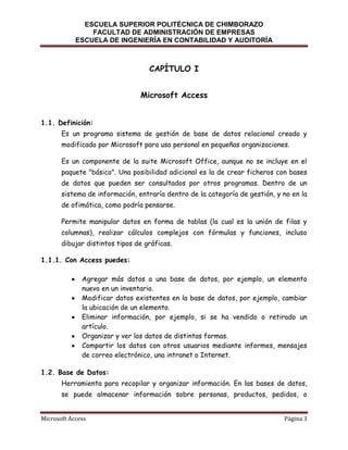ESCUELA SUPERIOR POLITÉCNICA DE CHIMBORAZO
FACULTAD DE ADMINISTRACIÓN DE EMPRESAS
ESCUELA DE INGENIERÍA EN CONTABILIDAD Y AUDITORÍA

CAPÍTULO I
Microsoft Access
1.1. Definición:
Es un programa sistema de gestión de base de datos relacional creado y
modificado por Microsoft para uso personal en pequeñas organizaciones.
Es un componente de la suite Microsoft Office, aunque no se incluye en el
paquete "básico". Una posibilidad adicional es la de crear ficheros con bases
de datos que pueden ser consultados por otros programas. Dentro de un
sistema de información, entraría dentro de la categoría de gestión, y no en la
de ofimática, como podría pensarse.
Permite manipular datos en forma de tablas (la cual es la unión de filas y
columnas), realizar cálculos complejos con fórmulas y funciones, incluso
dibujar distintos tipos de gráficas.
1.1.1. Con Access puedes:
Agregar más datos a una base de datos, por ejemplo, un elemento
nuevo en un inventario.
Modificar datos existentes en la base de datos, por ejemplo, cambiar
la ubicación de un elemento.
Eliminar información, por ejemplo, si se ha vendido o retirado un
artículo.
Organizar y ver los datos de distintas formas.
Compartir los datos con otros usuarios mediante informes, mensajes
de correo electrónico, una intranet o Internet.
1.2. Base de Datos:
Herramienta para recopilar y organizar información. En las bases de datos,
se puede almacenar información sobre personas, productos, pedidos, o
Microsoft Access

Página 3

 