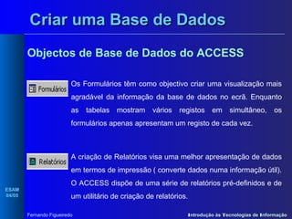Criar uma Base de Dados
Objectos de Base de Dados do ACCESS
Os Formulários têm como objectivo criar uma visualização mais
agradável da informação da base de dados no ecrã. Enquanto
as

tabelas

mostram

vários

registos

em

simultâneo,

os

formulários apenas apresentam um registo de cada vez.

A criação de Relatórios visa uma melhor apresentação de dados
em termos de impressão ( converte dados numa informação útil).
ESAM
04/05

O ACCESS dispõe de uma série de relatórios pré-definidos e de
um utilitário de criação de relatórios.
Fernando Figueiredo

Introdução às Tecnologias de Informação

 
