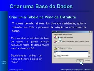 Criar uma Base de Dados
Criar uma Tabela na Vista de Estrutura
O access permite, através dos diversos assistentes, guiar o
utilizador em todo o processo de criação de uma base de
dados.
Para construir a estrutura da base
de dados na janela principal
seleccione “Base de dados access
vazia” e clique em OK

ESAM
04/05

.

Seguidamente atribua um
nome ao ficheiro e clique em
“Criar”.
Fernando Figueiredo

Introdução às Tecnologias de Informação

 