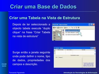 Criar uma Base de Dados
Criar uma Tabela na Vista de Estrutura
Depois de ter seleccionado a
objecto tabela execute “duplo
clique” na frase “Criar Tabela
na vista de estrutura”

ESAM
04/05

Surge então a janela seguinte
onde pode definir o nome, tipo
de dados, propriedades dos
campos e descrição.
Fernando Figueiredo

Introdução às Tecnologias de Informação

 