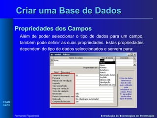 Criar uma Base de Dados
Propriedades dos Campos
Além de poder seleccionar o tipo de dados para um campo,
também pode definir as suas propriedades. Estas propriedades
dependem do tipo de dados seleccionados e servem para:

ESAM
04/05

Fernando Figueiredo

Introdução às Tecnologias de Informação

 