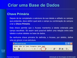 Criar uma Base de Dados
Chave Primária
Depois de ter completado a estrutura da sua tabela e editado os campos
que pretendia, deve definir qual será o campo ou combinação de campos
a ter a Chave Primária.
Esta chave permite que o Access mantenha a tabela ordenada pela
campo escolhido. Só assim será possível definir uma relação entre esta
tabela e outras tabelas na base de dados.
Se nenhuma chave primária for definida, o Access, por defeito, define
uma ao gravar a sua estrutura.

ESAM
04/05

Fernando Figueiredo

Introdução às Tecnologias de Informação

 