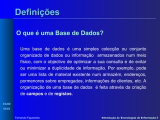 Definições
O que é uma Base de Dados?
Uma base de dados é uma simples colecção ou conjunto
organizado de dados ou informação armazenados num meio
físico, com o objectivo de optimizar a sua consulta e de evitar
ou minimizar a duplicidade de informação. Por exemplo, pode
ser uma lista de material existente num armazém, endereços,
pormenores sobre empregados, informações de clientes, etc. A
organização de uma base de dados é feita através da criação
de campos e de registos.
ESAM
04/05
Fernando Figueiredo

Introdução às Tecnologias de Informação II

 