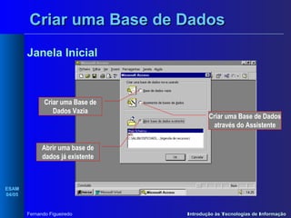 Criar uma Base de Dados
Janela Inicial

Criar uma Base de
Dados Vazia

Criar uma Base de Dados
através do Assistente

Abrir uma base de
dados já existente

ESAM
04/05

Fernando Figueiredo

Introdução às Tecnologias de Informação

 