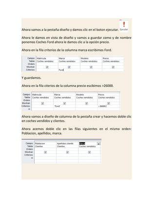 Ahora vamos a la pestaña diseño y damos clic en el boton ejecutar.
Ahora le damos en vista de diseño y vamos a guardar como y de nombre
ponemos Coches Ford ahora le damos clic a la opción precio.
Ahora en la fila criterios de la columna marca escribimos Ford.

Y guardamos.
Ahora en la fila citerios de la columna precio escibimos >26000.

Ahora vamos a diseño de columna de la pestaña crear y hacemos doble clic
en coches vendidos y clientes.
Ahora acemos doble clic en las filas siguientes en el mismo orden:
Poblacion, apellidos, marca.

 