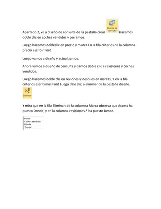 Apartado 2, ve a diseño de consulta de la pestaña crear
doble clic en coches vendidos y cerramos.

Hacemos

Luego hacemos dobleclic en precio y marca En la fila criterios de la columna
precio escribir Ford.
Luego vamos a diseño y actualizamos.
Ahora vamos a diseño de consulta y damos doble clic a revisiones y coches
vendidos.
Luego hacemos doble clic en reviones y despues en marcas, Y en la fila
criterios escribimos Ford Luego dale clic a eliminar de la pestaña diseño.

Y mira que en la fila Eliminar: de la columna Marca observa que Access ha
puesto Donde, y en la columna revisiones.* ha puesto Desde.

 