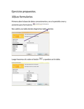 Ejercicios propuestos.
10)Los formularios
Primero abre la base de datos concesionarios y ve a la pestaña crear y
asistente para formularios
Nos saldrá una tabla donde elegiremos tabla, clientes

Luego hacemos clic sobre el botón

y quedara asi la tabla.

 