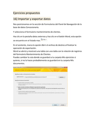 Ejercicios propuestos
16) Importar y exportar datos
Nos posicionamos en la sección de Formularios del Panel de Navegación de la
base de datos Concesionario.
Y selecciona el formulario mantenimiento de clientes.
Haz clic en la pestaña datos externos y haz clic en el botón Word, esta opción
se encuentra en el listado mas.
En el asistente, marca la opción Abrir el archivo de destino al finalizar la
operación de exportación.
Word se abrirá y mostrará una tabla con una tabla con la relación de registros
del formulario Mantenimiento de Clientes.
Puedes cambiar la ruta donde se guardará a tu carpeta Mis ejercicios si
quieres, si no lo haces probablemente se guardará en tu carpeta Mis
documentos.

 