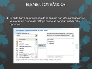 ELEMENTOS BÁSICOS
 Si en la barra de Acceso rápido le das clic en ‘’Más comandos’’ se
va a abrir un cuadro de diálogo donde se pondrán añadir más
opciones.

 
