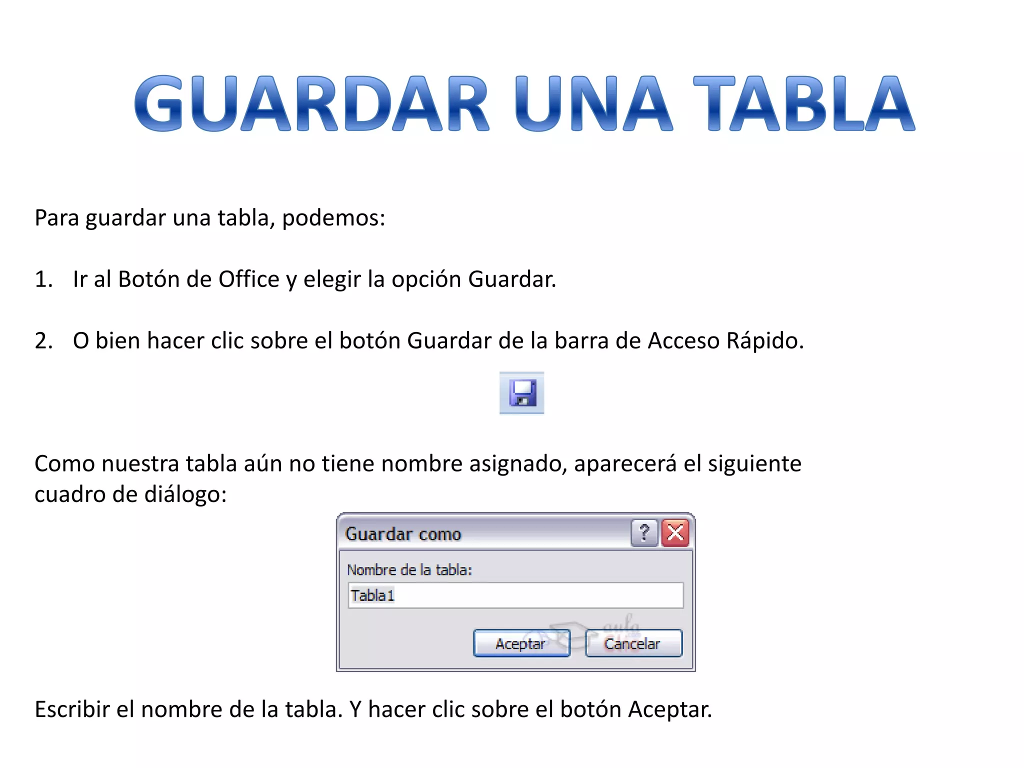 Para guardar una tabla, podemos:
1. Ir al Botón de Office y elegir la opción Guardar.
2. O bien hacer clic sobre el botón Guardar de la barra de Acceso Rápido.

Como nuestra tabla aún no tiene nombre asignado, aparecerá el siguiente
cuadro de diálogo:

Escribir el nombre de la tabla. Y hacer clic sobre el botón Aceptar.

 