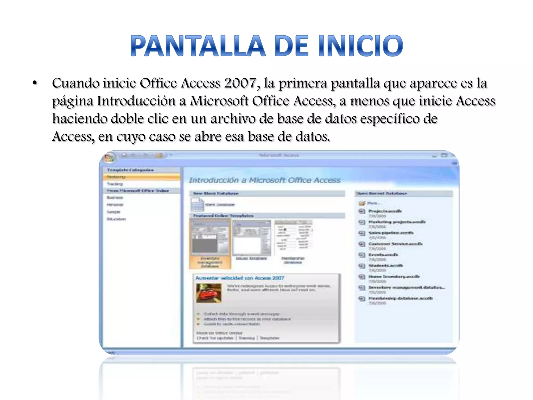 • Cuando inicie Office Access 2007, la primera pantalla que aparece es la
página Introducción a Microsoft Office Access, a menos que inicie Access
haciendo doble clic en un archivo de base de datos específico de
Access, en cuyo caso se abre esa base de datos.

 