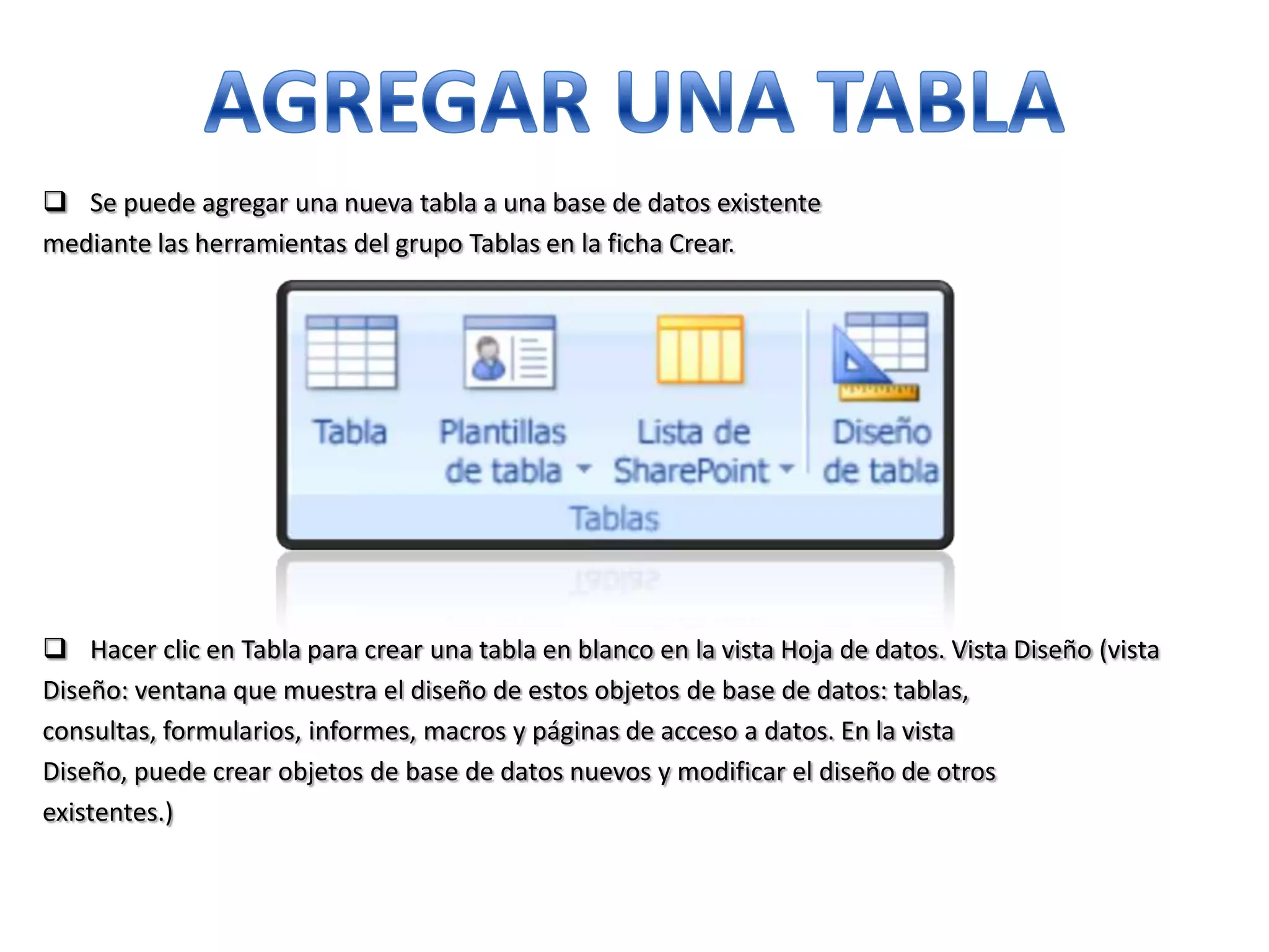  Se puede agregar una nueva tabla a una base de datos existente
mediante las herramientas del grupo Tablas en la ficha Crear.

 Hacer clic en Tabla para crear una tabla en blanco en la vista Hoja de datos. Vista Diseño (vista
Diseño: ventana que muestra el diseño de estos objetos de base de datos: tablas,
consultas, formularios, informes, macros y páginas de acceso a datos. En la vista
Diseño, puede crear objetos de base de datos nuevos y modificar el diseño de otros
existentes.)

 