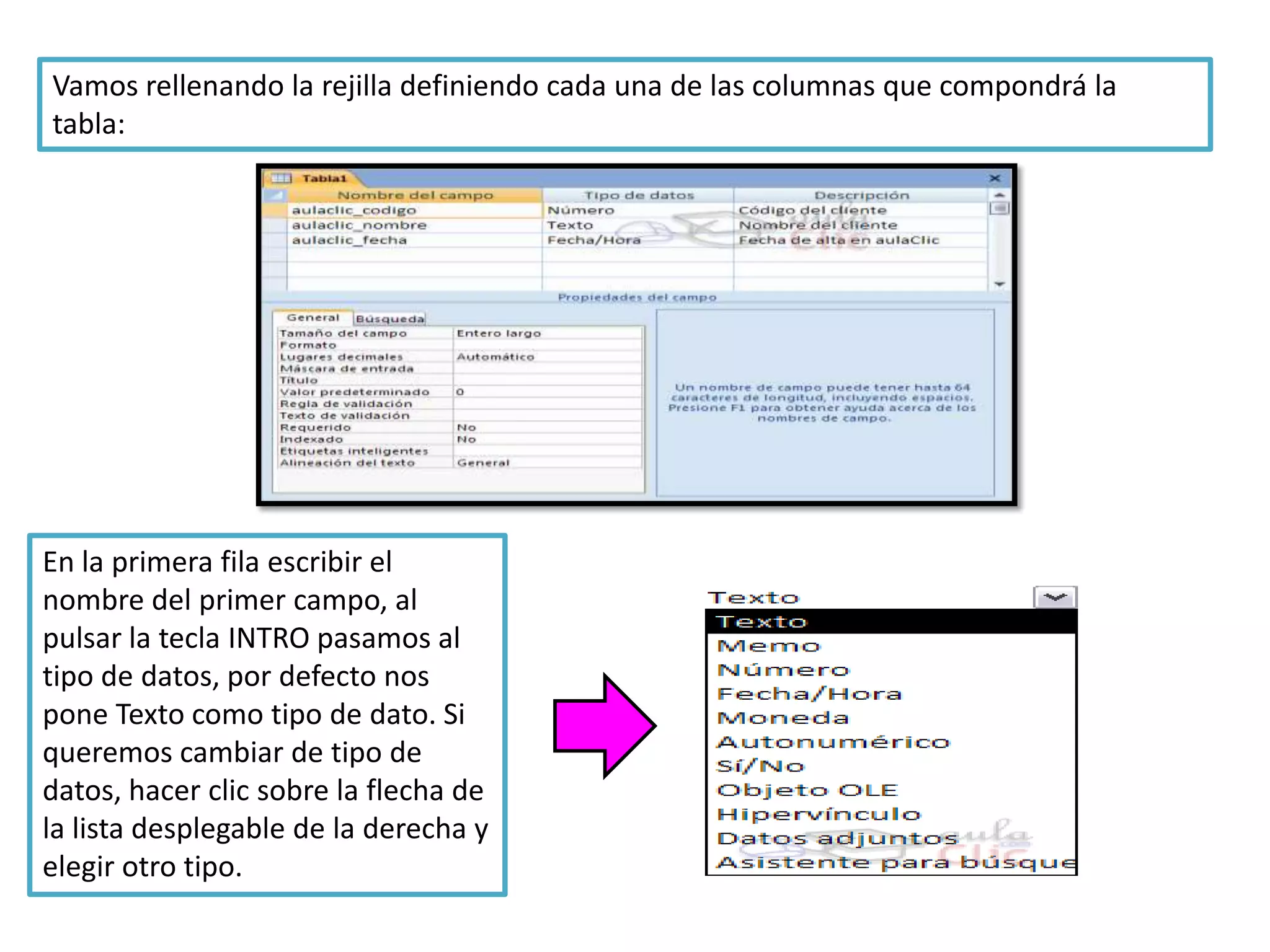 Vamos rellenando la rejilla definiendo cada una de las columnas que compondrá la
tabla:

En la primera fila escribir el
nombre del primer campo, al
pulsar la tecla INTRO pasamos al
tipo de datos, por defecto nos
pone Texto como tipo de dato. Si
queremos cambiar de tipo de
datos, hacer clic sobre la flecha de
la lista desplegable de la derecha y
elegir otro tipo.

 