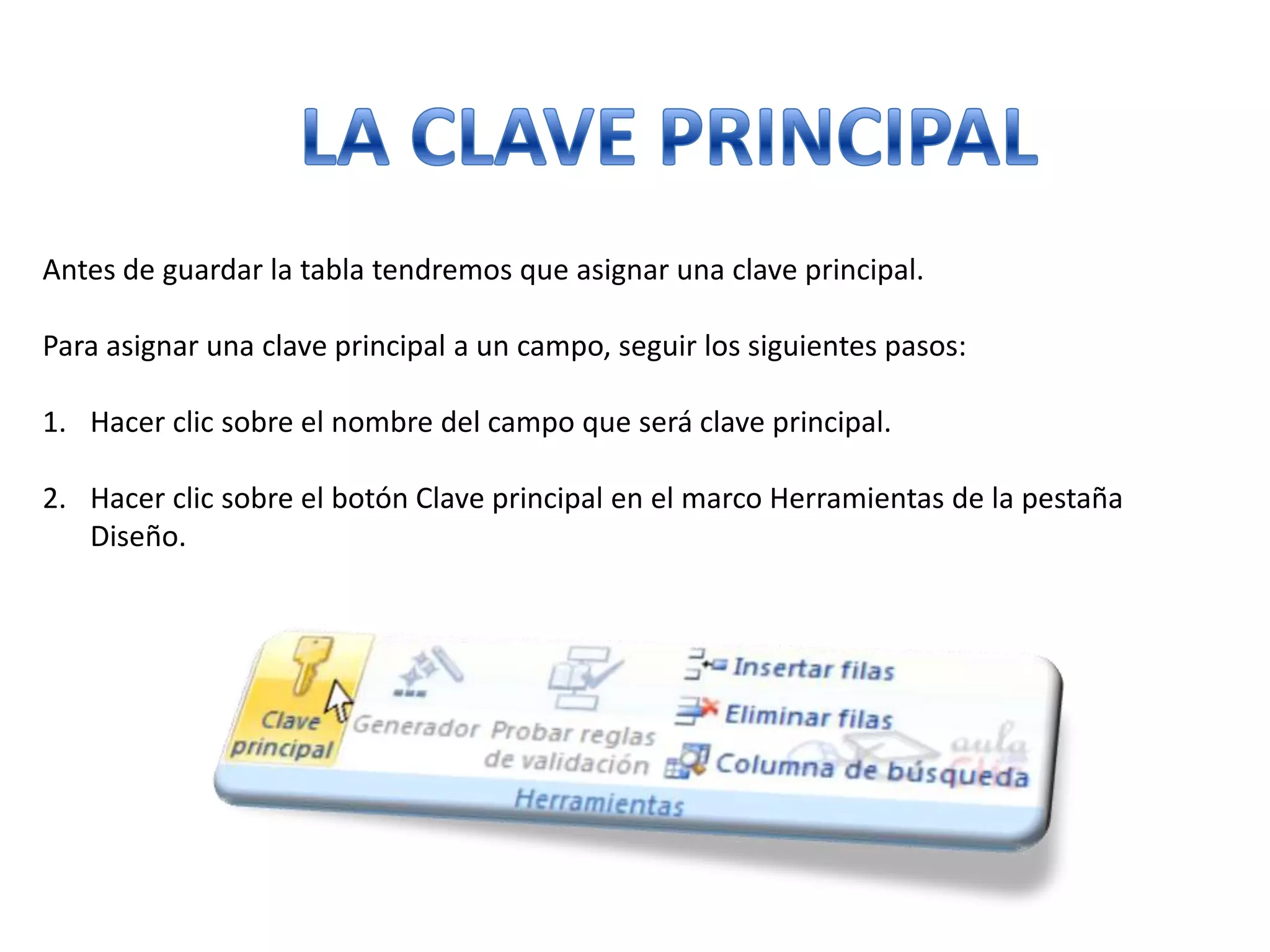 Antes de guardar la tabla tendremos que asignar una clave principal.
Para asignar una clave principal a un campo, seguir los siguientes pasos:
1. Hacer clic sobre el nombre del campo que será clave principal.
2. Hacer clic sobre el botón Clave principal en el marco Herramientas de la pestaña
Diseño.

 