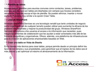Plantilla de tablas
Access incluye plantillas para asuntos comunes como contactos, tareas, problemas,
eventos, activos, que son tablas pre-diseñadas con campos que Access considera
necesarias. Para ello escoja el tipo de plantilla. Se pueden eliminar, insertar o mover
campos. Funciona muy similar a la opción Crear Tabla.
Lista de SharePoint
Windows SharePoint Services es una tecnología versátil que tanto unidades de negocio
como organizaciones de cualquier tamaño pueden utilizar para aumentar la eficacia de los
procesos empresariales y mejorar la productividad del grupo. Windows SharePoint
Services proporciona a los usuarios el acceso a la información que necesitan, pues
integra herramientas de colaboración que les ayudan a estar conectados más allá de las
fronteras geográficas y organizativas. Ofrece, además, una plataforma de infraestructuras
para la creación de aplicaciones empresariales basadas en Web.
Crear una tabla en Vista de Diseño
Es la manera más técnica para crear tablas, porque permite desde un principio definir los
tipos de los campos y sus propiedades, para garantizar que el ingreso de los datos sea el
más preciso y así optimizar al máximo el almacenamiento de la información.

 