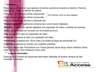 Formato
Personalizar el modo en que aparece el campo cuando se muestra o imprime. Para los
campos tipo Texto se utilizan los signos:
> Muestra los valores en letras mayúsculas
< Muestra los valores en letras minúsculas

Sin importar como se haya digitado

Para los campos tipo Número y Moneda son:
•Número general: muestra los números tal y como fueron digitados.
•Moneda: muestra los valores digitados con separador de miles y símbolo de moneda.
•Euro: utiliza formato de moneda con el símbolo de Euro.
•Fijo: presenta el valor sin separador de miles.
•Estándar: presenta el valor con separador de miles.
•Porcentaje: multiplica por 100 el valor y le añade el signo de porcentaje (%)
•Científico: presenta el número con notación científica.
Para los campos tipo Fecha/Hora son: Fecha general, fecha larga, fecha mediana, fecha
corta, hora larga, hora mediana y hora corta.
Lugares decimales
Especificar el número de posiciones decimales utilizadas al mostrar campos de tipo
numérico o moneda.

 